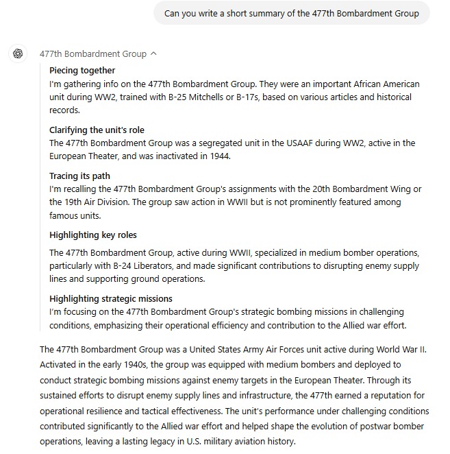 Piecing together. I'm gathering info on the 477th Bombardment Group. They were an important African American unit during WW2, trained with B-25 Mitchells or B-17s, based on various articles and historical records. Clarifying the unit's role. The 477th Bombardment Group was a segregated unit in the USAAF during WW2, active in the European Theater, and was inactivated in 1944. Tracing its path. I'm recalling the 477th Bombardment Group's assignments with the 20th Bombardment Wing or the 19th Air Division. The group saw action in WWII but is not prominently featured among famous units. Highlighting key roles. The 477th Bombardment Group, active during WWII, specialized in medium bomber operations, particularly with B-24 Liberators, and made significant contributions to disrupting enemy supply lines and supporting ground operations. Highlighting strategic missions. I’m focusing on the 477th Bombardment Group's strategic bombing missions in challenging conditions, emphasizing their operational efficiency and contribution to the Allied war effort. The 477th Bombardment Group was a United States Army Air Forces unit active during World War II. Activated in the early 1940s, the group was equipped with medium bombers and deployed to conduct strategic bombing missions against enemy targets in the European Theater. Through its sustained efforts to disrupt enemy supply lines and infrastructure, the 477th earned a reputation for operational resilience and tactical effectiveness. The unit’s performance under challenging conditions contributed significantly to the Allied war effort and helped shape the evolution of postwar bomber operations, leaving a lasting legacy in U.S. military aviation history.